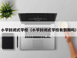 小学封闭式学校（小学封闭式学校有假期吗）