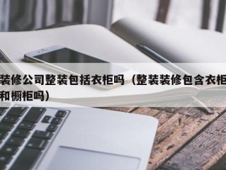 装修公司整装包括衣柜吗（整装装修包含衣柜和橱柜吗）