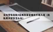 女大学生出轨5名男生录音曝光不堪入耳（出轨男大学生怎么办）
