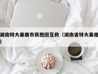 湖南特大暴雨市民抱团互救（湖南省特大暴雨）