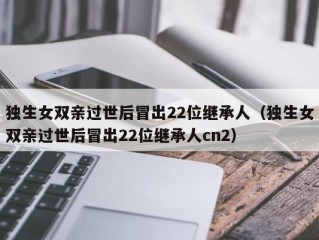独生女双亲过世后冒出22位继承人（独生女双亲过世后冒出22位继承人cn2）