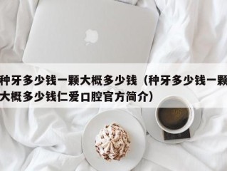 种牙多少钱一颗大概多少钱（种牙多少钱一颗大概多少钱仁爱口腔官方简介）
