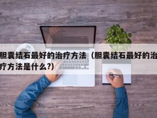 胆囊结石最好的治疗方法（胆囊结石最好的治疗方法是什么?）
