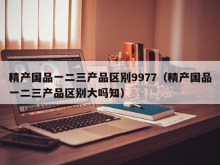 精产国品一二三产品区别9977（精产国品一二三产品区别大吗知）
