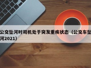 公交坠河时司机处于突发重疾状态（公交车坠河2021）