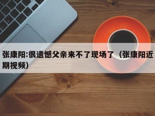 张康阳:很遗憾父亲来不了现场了（张康阳近期视频）