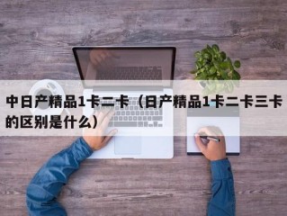 中日产精品1卡二卡（日产精品1卡二卡三卡的区别是什么）