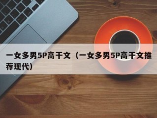 一女多男5P高干文（一女多男5P高干文推荐现代）