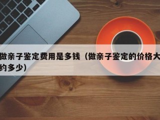 做亲子鉴定费用是多钱（做亲子鉴定的价格大约多少）