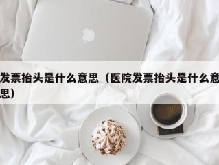 发票抬头是什么意思（医院发票抬头是什么意思）