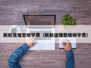 新航道雅思班学费（新航道雅思培训学费）