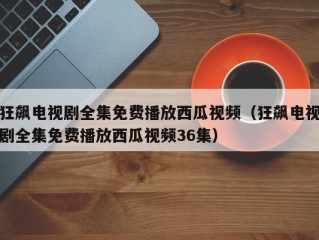 狂飙电视剧全集免费播放西瓜视频（狂飙电视剧全集免费播放西瓜视频36集）
