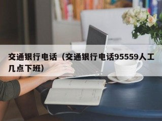交通银行电话（交通银行电话95559人工几点下班）