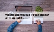中国说唱巅峰对决2023（中国说唱巅峰对决2023在线观看）