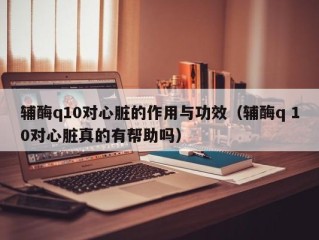 辅酶q10对心脏的作用与功效（辅酶q 10对心脏真的有帮助吗）