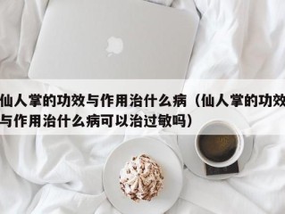 仙人掌的功效与作用治什么病（仙人掌的功效与作用治什么病可以治过敏吗）