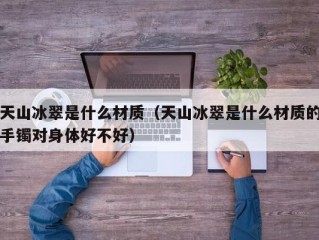 天山冰翠是什么材质（天山冰翠是什么材质的手镯对身体好不好）