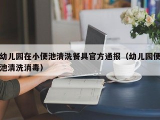 幼儿园在小便池清洗餐具官方通报（幼儿园便池清洗消毒）