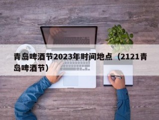 青岛啤酒节2023年时间地点（2121青岛啤酒节）