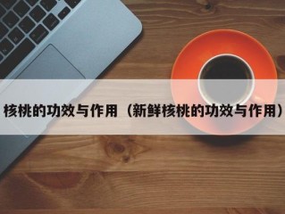 核桃的功效与作用（新鲜核桃的功效与作用）