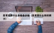 高考选择什么穿着最舒服（高考穿什么样的裤子）