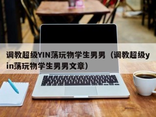调教超级YIN荡玩物学生男男（调教超级yin荡玩物学生男男文章）