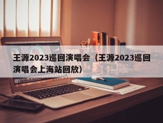 王源2023巡回演唱会（王源2023巡回演唱会上海站回放）