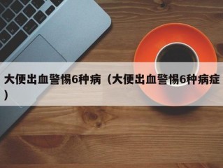 大便出血警惕6种病（大便出血警惕6种病症）