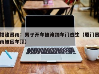 福建暴雨：男子开车被淹踹车门逃生（厦门暴雨被困车顶）