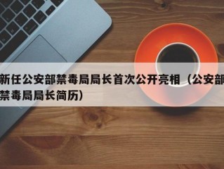 新任公安部禁毒局局长首次公开亮相（公安部禁毒局局长简历）