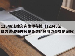 12348法律咨询律师在线（12348法律咨询律师在线是免费的吗那边会有记录吗）