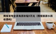携程宣布全员每孩补贴5万元（携程旅游小孩收费吗）