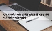 儿子将瘫痪父亲活活饿死被判死刑（儿子活埋79岁瘫痪母亲视频看看）