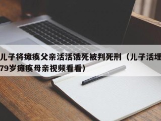 儿子将瘫痪父亲活活饿死被判死刑（儿子活埋79岁瘫痪母亲视频看看）