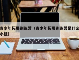 青少年拓展训练营（青少年拓展训练营是什么小组）