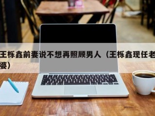 王栎鑫前妻说不想再照顾男人（王栎鑫现任老婆）