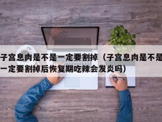 子宫息肉是不是一定要割掉（子宫息肉是不是一定要割掉后恢复期吃辣会发炎吗）