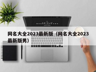 网名大全2023最新版（网名大全2023最新版男）