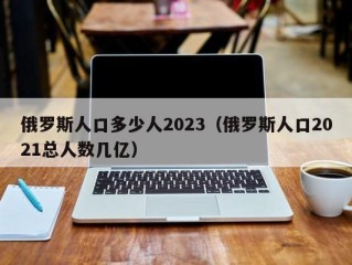 俄罗斯人口多少人2023（俄罗斯人口2021总人数几亿）