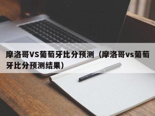 摩洛哥VS葡萄牙比分预测（摩洛哥vs葡萄牙比分预测结果）