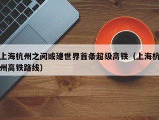 上海杭州之间或建世界首条超级高铁（上海杭州高铁路线）