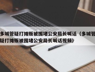 多城管疑打摊贩被围堵公安局长喊话（多城管疑打摊贩被围堵公安局长喊话视频）