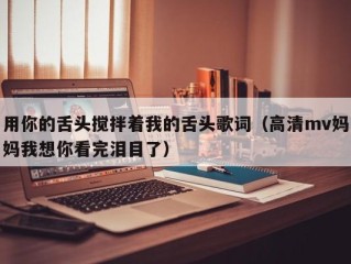 用你的舌头搅拌着我的舌头歌词（高清mv妈妈我想你看完泪目了）