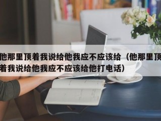他那里顶着我说给他我应不应该给（他那里顶着我说给他我应不应该给他打电话）