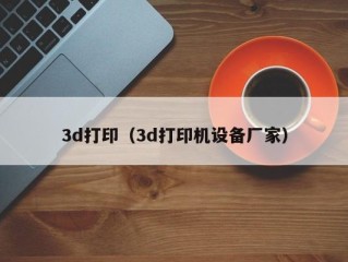 3d打印（3d打印机设备厂家）