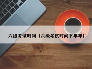 六级考试时间（六级考试时间下半年）