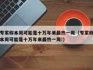 专家称本周可能是十万年来最热一周（专家称本周可能是十万年来最热一周!）