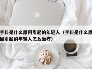 手抖是什么原因引起的年轻人（手抖是什么原因引起的年轻人怎么治疗）