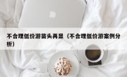 不合理低价游苗头再显（不合理低价游案例分析）