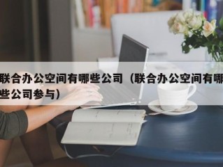 联合办公空间有哪些公司（联合办公空间有哪些公司参与）
